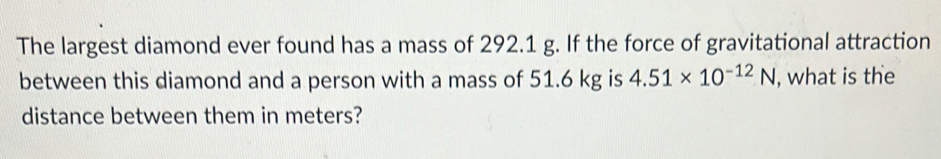 The largest diamond ever found has a mass of 292.1 g. If the force of gravitational attraction 
between this diamond and a person with a mass of 51.6 kg is 4.51* 10^(-12)N , what is the 
distance between them in meters?