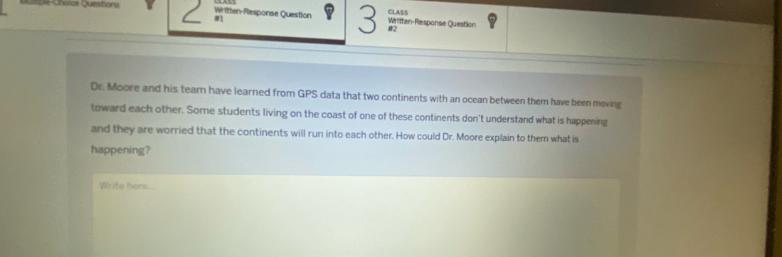 CLASS 
Mumple Chaice Questions Written-Response Question Written-Response Question 
#l 
#2 
Dr. Moore and his tearn have learned from GPS data that two continents with an ocean between them have been moving 
toward each other. Some students living on the coast of one of these continents don't understand what is happening 
and they are worried that the continents will run into each other. How could Dr. Moore explain to them what is 
happening? 
Write here...