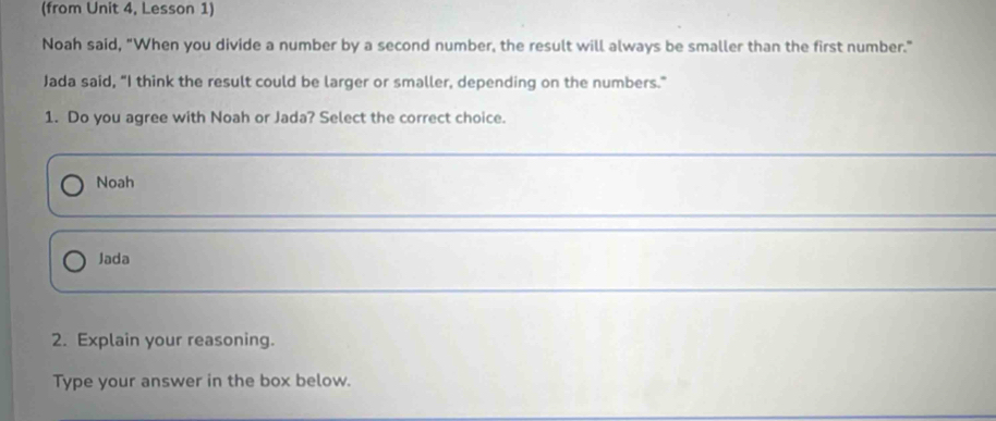 (from Unit 4, Lesson 1)
Noah said, "When you divide a number by a second number, the result will always be smaller than the first number."
Jada said, "I think the result could be larger or smaller, depending on the numbers."
1. Do you agree with Noah or Jada? Select the correct choice.
Noah
Jada
2. Explain your reasoning.
Type your answer in the box below.