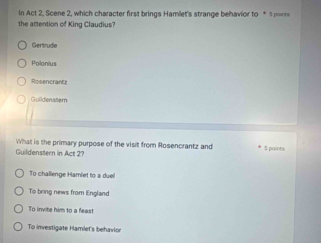 In Act 2, Scene 2, which character first brings Hamlet's strange behavior to * 5 points
the attention of King Claudius?
Gertrude
Polonius
Rosencrantz
Guildenstern
What is the primary purpose of the visit from Rosencrantz and * 5 points
Guildenstern in Act 2?
To challenge Hamlet to a duel
To bring news from England
To invite him to a feast
To investigate Hamlet's behavior