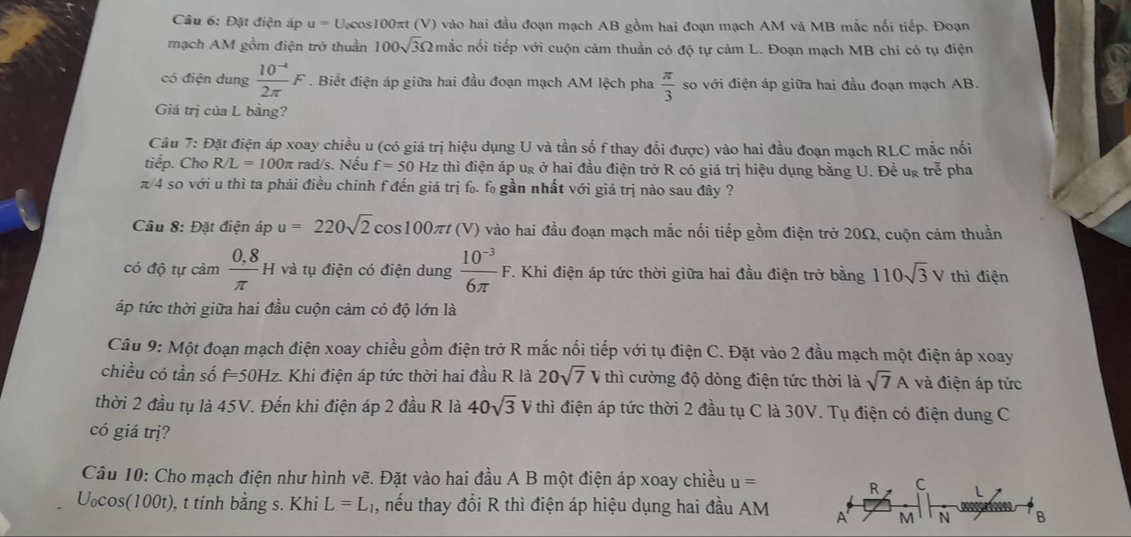 Đặt điện áp u = U.cos100πt (V) vào hai đầu đoạn mạch AB gồm hai đoạn mạch AM và MB mắc nổi tiếp. Đoạn
mạch AM gồm điện trở thuần 100sqrt(3)Omega n mắc nổi tiếp với cuộn cảm thuần có độ tự cảm L. Đoạn mạch MB chi có tụ điện
có điện dung  (10^(-4))/2π  F. Biết điện áp giữa hai đầu đoạn mạch AM lệch pha  π /3  so với điện áp giữa hai đầu đoạn mạch AB.
Giá trị của L bằng?
Câu 7: Đặt điện áp xoay chiều u (có giá trị hiệu dụng U và tần số f thay đổi được) vào hai đầu đoạn mạch RLC mắc nổi
tiếp. Cho R/L=100π rad/s. Nếu f=50 Hz thì điện áp ug ở hai đầu điện trở R có giá trị hiệu dụng bằng U. Để ug troverline e pha
π/4 so với u thì ta phải điều chỉnh f đến giá trị f. f gần nhất với giá trị nào sau đây ?
Câu 8: Đặt điện áp u=220sqrt(2) cos 100 at * (V) vào hai đầu đoạn mạch mắc nối tiếp gồm điện trở 20Ω, cuộn cảm thuần
có độ tự cảm  (0,8)/π  H và tụ điện có điện dung  (10^(-3))/6π  F T. Khi điện áp tức thời giữa hai đầu điện trở bằng 110sqrt(3)V thì điện
áp tức thời giữa hai đầu cuộn cảm có độ lớn là
Câu 9: Một đoạn mạch điện xoay chiều gồm điện trở R mắc nối tiếp với tụ điện C. Đặt vào 2 đầu mạch một điện áp xoay
chiều có tần số f=50Hz. Khi điện áp tức thời hai đầu R là 20sqrt(7) V thì cường độ dòng điện tức thời là sqrt(7)A và điện áp tức
thời 2 đầu tụ là 45V. Đến khi điện áp 2 đầu R là 40sqrt(3)V thì điện áp tức thời 2 đầu tụ C là 30V. Tụ điện có điện dung C
có giá trị?
Câu 10: Cho mạch điện như hình vẽ. Đặt vào hai đầu A B một điện áp xoay chiều u= C
R
U₀cos(100t), t tính bằng s. Khi L=L_1 1 , nếu thay đổi R thì điện áp hiệu dụng hai đầu AM A M N
B