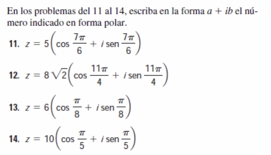 En los problemas del 11 al 14, escriba en la forma a+ib el nú- 
mero indicado en forma polar. 
11. z=5(cos  7π /6 +isen  7π /6 )
12. z=8sqrt(2)(cos  11π /4 +isen  11π /4 )
13. z=6(cos  π /8 +isen  π /8 )
14. z=10(cos  π /5 +isen  π /5 )