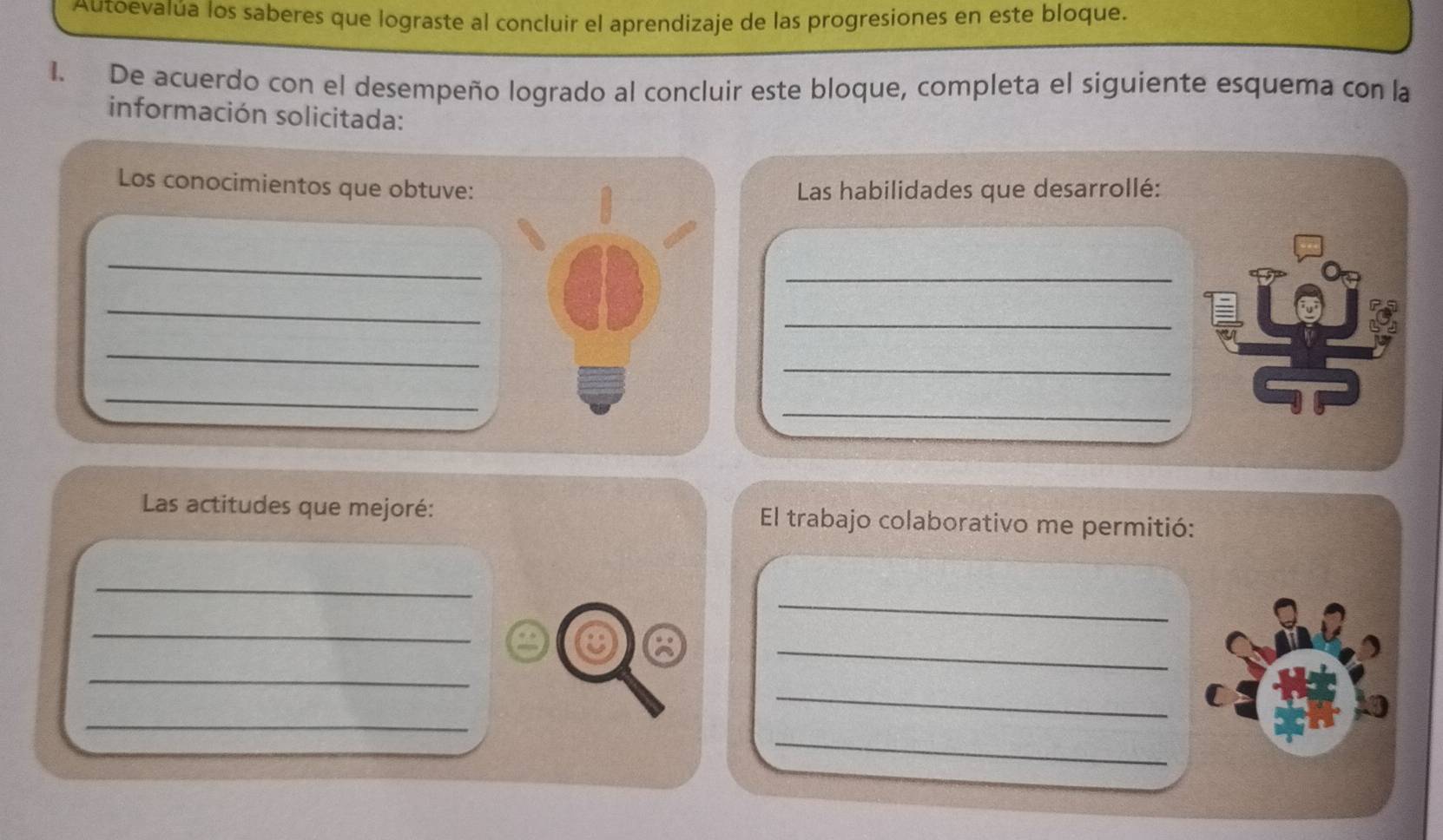 Autoevalúa los saberes que lograste al concluir el aprendizaje de las progresiones en este bloque. 
1. De acuerdo con el desempeño logrado al concluir este bloque, completa el siguiente esquema con la 
información solicitada: 
Los conocimientos que obtuve: 
Las habilidades que desarrollé: 
_ 
_ 
_ 
_ 
_ 
_ 
_ 
_ 
Las actitudes que mejoré: El trabajo colaborativo me permitió: 
_ 
_ 
_ 
_ 
_ 
C 
_ 
_ 
_