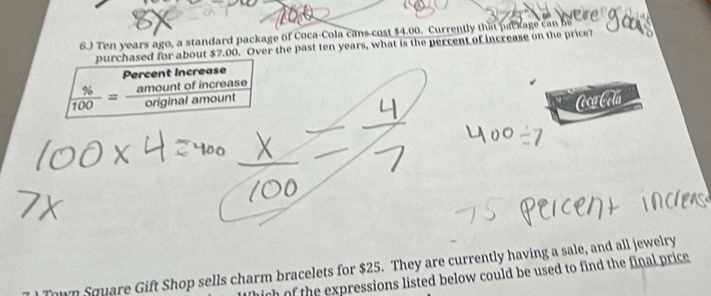 6.) Ten years ago, a standard package of Coca-Cola cans cost $4.00. Currently that package can be 
purchased for about $7.00. Over the past ten years, what is the percent of increase on the price? 
Percent Increase
 % /100 = amountofincreas/originalamount  0 
CcgCela 
own Square Gift Shop sells charm bracelets for $25. They are currently having a sale, and all jewelry 
ch of the expressions listed below could be used to find the final price .
