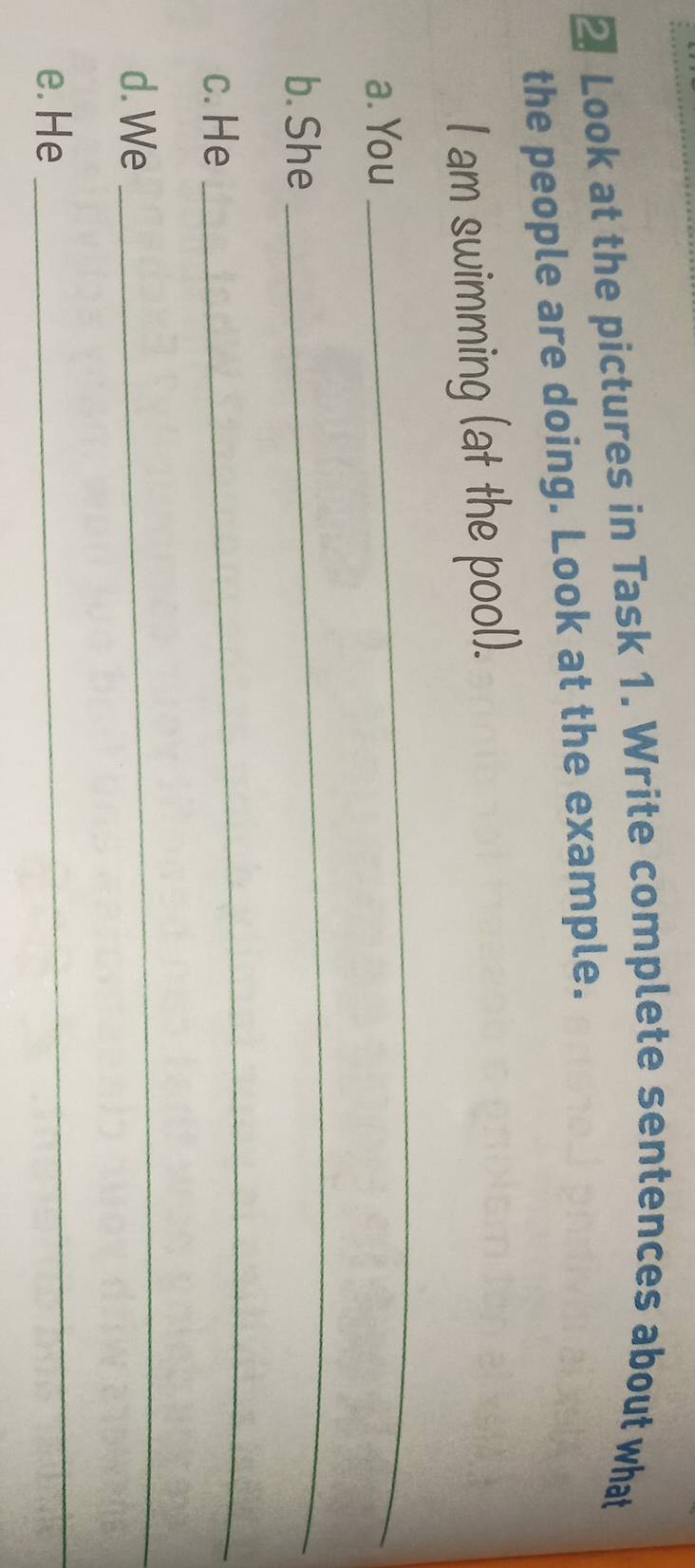 Look at the pictures in Task 1. Write complete sentences about what 
the people are doing. Look at the example. 
l am swimming (at the pool). 
a. You 
_ 
b. She 
_ 
c. He 
_ 
d. We 
_ 
e. He 
_