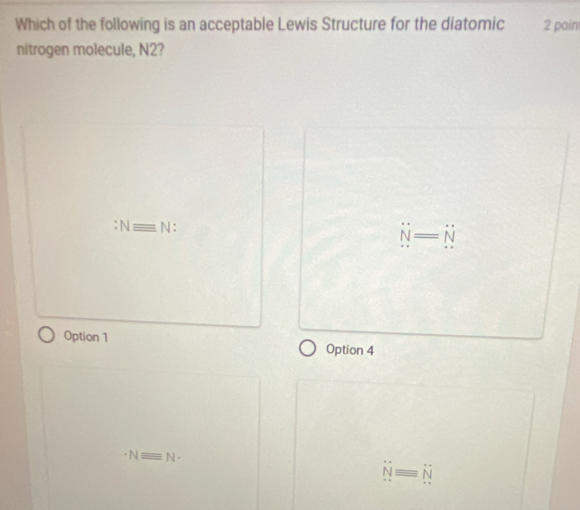 Which of the following is an acceptable Lewis Structure for the diatomic 2 poin
nitrogen molecule, N2?
Nequiv N
N=N
Option 1 Option 4
Nequiv N-
Nequiv N