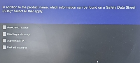 In addition to the product name, which information can be found on a Safety Data Sheet
(SDS)? Select all that apply.
Associaled hazards
Handling and storage
Appropriate overline L
First aid measures