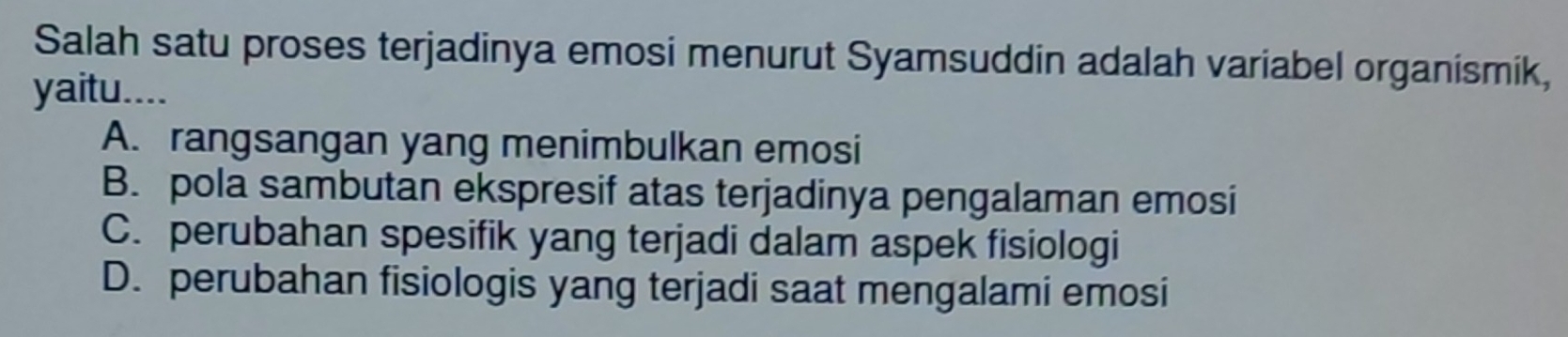 Salah satu proses terjadinya emosi menurut Syamsuddin adalah variabel organismik,
yaitu....
A. rangsangan yang menimbulkan emosi
B. pola sambutan ekspresif atas terjadinya pengalaman emosi
C. perubahan spesifik yang terjadi dalam aspek fisiologi
D. perubahan fisiologis yang terjadi saat mengalami emosi