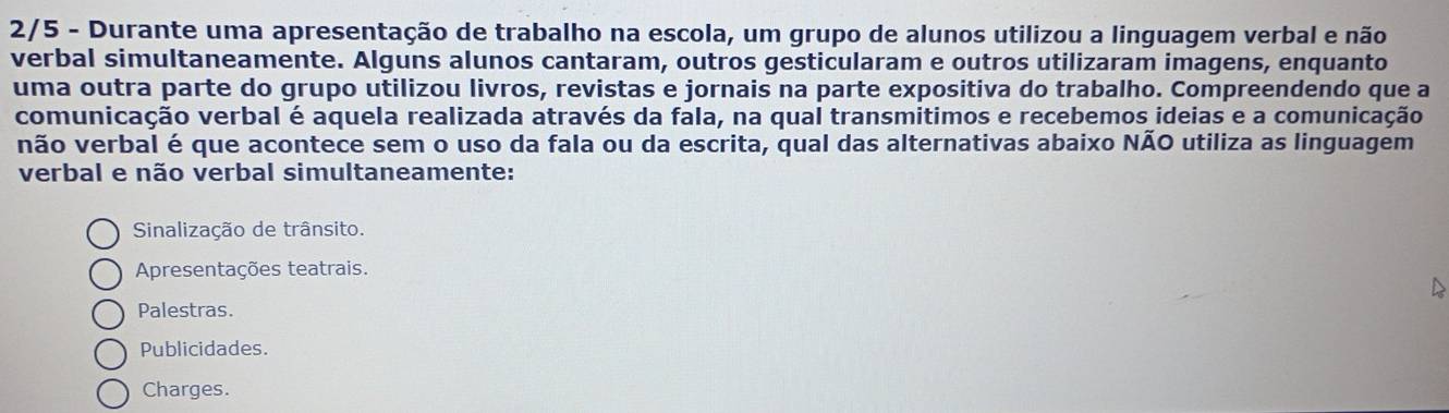 2/5 - Durante uma apresentação de trabalho na escola, um grupo de alunos utilizou a linguagem verbal e não
verbal simultaneamente. Alguns alunos cantaram, outros gesticularam e outros utilizaram imagens, enquanto
uma outra parte do grupo utilizou livros, revistas e jornais na parte expositiva do trabalho. Compreendendo que a
comunicação verbal é aquela realizada através da fala, na qual transmitimos e recebemos ideias e a comunicação
não verbal é que acontece sem o uso da fala ou da escrita, qual das alternativas abaixo NÃO utiliza as linguagem
verbal e não verbal simultaneamente:
Sinalização de trânsito.
Apresentações teatrais.
Palestras.
Publicidades.
Charges.