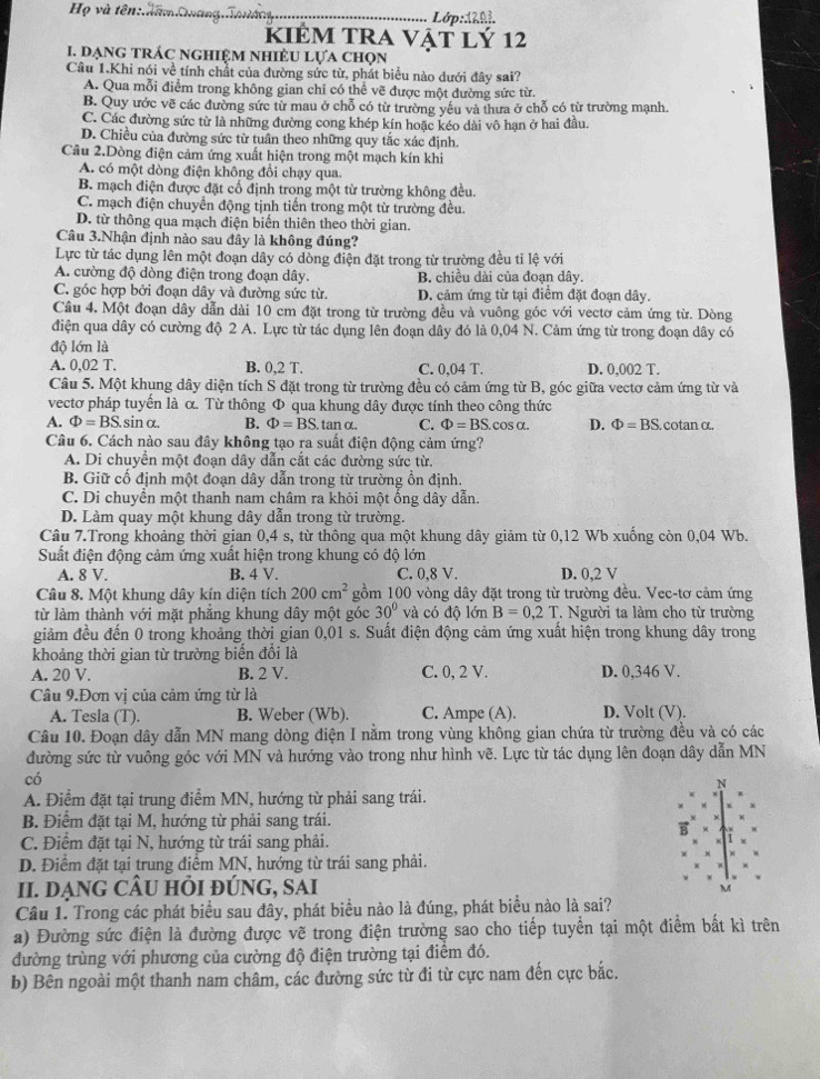 Họ và tên:ham Quang. Lớp: 1202
kiÉm tra vật lý 12
I. dạng trÁc nghiệm nhiÈU lựa chọn
Câu 1.Khi nói về tính chất của đường sức từ, phát biểu nào dưới đây sai?
A. Qua mỗi điểm trong không gian chỉ có thể vẽ được một đường sức từ.
B. Quy ước vẽ các đường sức từ mau ở chỗ có từ trường yếu và thưa ở chỗ có từ trường mạnh.
C. Các đường sức từ là những đường cong khép kín hoặc kéo dài vô hạn ở hai đầu.
D. Chiều của đường sức từ tuân theo những quy tắc xác định
Câu 2.Dòng điện cảm ứng xuất hiện trong một mạch kín khi
A. có một dòng điện không đổi chạy qua.
B. mạch điện được đặt cố định trong một từ trường không đều.
C. mạch điện chuyển động tịnh tiến trong một từ trường đều.
D. từ thông qua mạch điện biến thiên theo thời gian.
Câu 3.Nhận định nào sau đây là không đúng?
Lực từ tác dụng lên một đoạn dây có dồng điện đặt trong từ trường đều tỉ lệ với
A. cường độ dòng điện trong đoạn dây. B. chiều dài của đoạn dây.
C. góc hợp bởi đoạn dây và đường sức từ. D. cảm ứng từ tại điểm đặt đoạn dây.
Câu 4. Một đoạn dây dẫn dài 10 cm đặt trong từ trường đều và vuông góc với vectơ cảm ứng từ. Dòng
điện qua dây có cường độ 2 A. Lực từ tác dụng lên đoạn dây đó là 0,04 N. Cảm ứng từ trong đoạn dây có
độ lớn là
A. 0,02 T. B. 0,2T. C. 0,04 T. D. 0,002 T.
Câu 5. Một khụng dây diện tích S đặt trong từ trường đều có cảm ứng từ B, góc giữa vectơ cảm ứng từ và
vectơ pháp tuyến là α. Từ thông Φ qua khung dây được tính theo công thức
A. Phi =BS.sin alpha B. Phi =BS tan α, C. Phi =BS.cos alpha . D. Phi =BS cotan α.
Câu 6. Cách nào sau đây không tạo ra suất điện động cảm ứng?
A. Di chuyển một đoạn dây dẫn cắt các đường sức từ.
B. Giữ cố định một đoạn dây dẫn trong từ trường ổn định.
C. Di chuyển một thanh nam châm ra khỏi một ống dây dẫn.
D. Làm quay một khung dây dẫn trong từ trường.
Câu 7.Trong khoảng thời gian 0,4 s, từ thông qua một khung dây giảm từ 0,12 Wb xuống còn 0,04 Wb.
Suất điện động cảm ứng xuất hiện trong khung có độ lớn
A. 8 V. B. 4 V. C. 0,8 V. D. 0,2 V
Câu 8. Một khung dây kín diện tích 200cm^2 gồm 100 vòng dây đặt trong từ trường đều. Vec-tơ cảm ứng
từ làm thành với mặt phăng khung dây một góc 30° và có độ lớn B=0,2T * Người ta làm cho từ trường
giảm đều đến 0 trong khoảng thời gian 0,01 s. Suất điện động cảm ứng xuất hiện trong khung dây trong
khoảng thời gian từ trường biển đổi là
A. 20 V. B. 2 V. C. 0, 2 V. D. 0,346 V.
Câu 9.Đơn vị của cảm ứng từ là
A. Tesla (T). B. Weber (Wb). C. Ampe (A). D. Volt (V).
Câu 10. Đoạn dây dẫn MN mang dòng điện I nằm trong vùng không gian chứa từ trường đều và có các
đường sức từ vuông góc với MN và hướng vào trong như hình vẽ. Lực từ tác dụng lên đoạn dây dẫn MN
có
N
A. Điểm đặt tại trung điểm MN, hướng từ phải sang trái.
B. Điểm đặt tại M, hướng từ phải sang trái.
C. Điểm đặt tại N, hướng từ trái sang phải.
D. Điểm đặt tại trung điểm MN, hướng từ trái sang phải.
II. DẠNG CÂU HỏI đÚNG, SAI
M
Câu 1. Trong các phát biểu sau đây, phát biểu nào là đúng, phát biểu nào là sai?
a) Đường sức điện là đường được vẽ trong điện trường sao cho tiếp tuyển tại một điểm bất kì trên
đường trùng với phương của cường độ điện trường tại điểm đó.
b) Bên ngoài một thanh nam châm, các đường sức từ đi từ cực nam đến cực bắc.