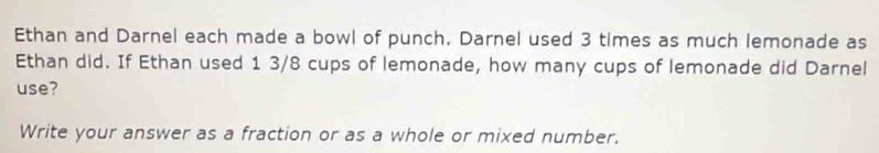 Ethan and Darnel each made a bowl of punch. Darnel used 3 times as much lemonade as 
Ethan did. If Ethan used 1 3/8 cups of lemonade, how many cups of lemonade did Darnel 
use? 
Write your answer as a fraction or as a whole or mixed number.