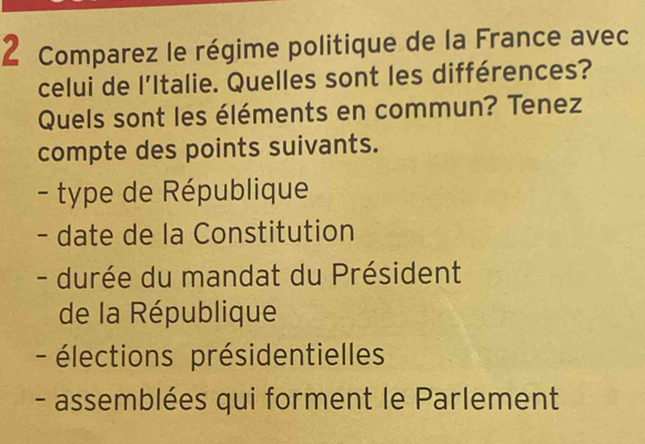 Comparez le régime politique de la France avec 
celui de l'Italie. Quelles sont les différences? 
Quels sont les éléments en commun? Tenez 
compte des points suivants. 
- type de République 
- date de la Constitution 
- durée du mandat du Président 
de la République 
- élections présidentielles 
- assemblées qui forment le Parlement