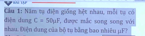 BAI TAP 
Câu 1: Năm tụ điện giống hệt nhau, mỗi tụ có 
điện dung C=50mu F ', được mắc song song với 
nhau. Điện dung của bộ tụ bằng bao nhiêu μF?