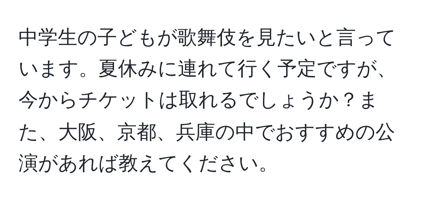 中学生の子どもが歌舞伎を見たいと言っています。夏休みに連れて行く予定ですが、今からチケットは取れるでしょうか？また、大阪、京都、兵庫の中でおすすめの公演があれば教えてください。