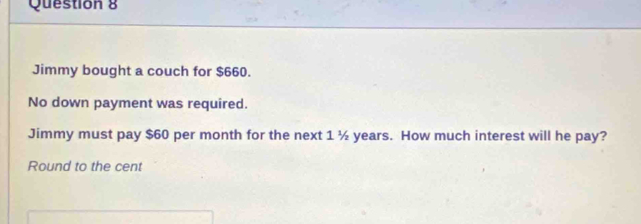 Jimmy bought a couch for $660. 
No down payment was required. 
Jimmy must pay $60 per month for the next 1 ½ years. How much interest will he pay? 
Round to the cent