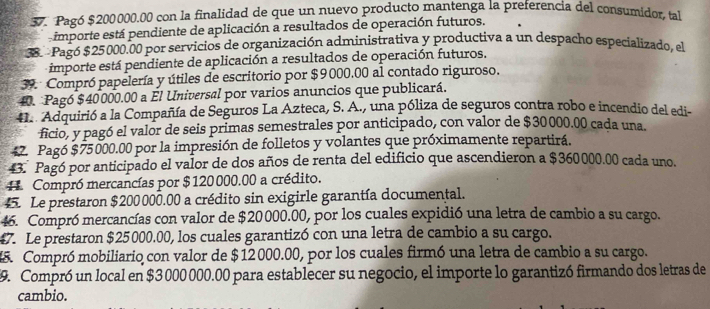 Pagó $200000.00 con la finalidad de que un nuevo producto mantenga la preferencia del consumidor, tal 
importe está pendiente de aplicación a resultados de operación futuros. 
38. Pagó $25000.00 por servicios de organización administrativa y productiva a un despacho especializado, el 
- importe está pendiente de aplicación a resultados de operación futuros. 
39. Compró papelería y útiles de escritorio por $9000.00 al contado riguroso. 
40. Pagó $40000.00 a El Universal por varios anuncios que publicará. 
41. Adquirió a la Compañía de Seguros La Azteca, S. A., una póliza de seguros contra robo e incendio del edi- 
ficio, y pagó el valor de seis primas semestrales por anticipado, con valor de $30000.00 cada una. 
4. Pagó $75000.00 por la impresión de folletos y volantes que próximamente repartirá. 
43. Pagó por anticipado el valor de dos años de renta del edificio que ascendieron a $360000.00 cada uno. 
Compró mercancías por $ 120000.00 a crédito. 
45. Le prestaron $200000.00 a crédito sin exigirle garantía documental. 
46. Compró mercancías con valor de $20000.00, por los cuales expidió una letra de cambio a su cargo. 
47. Le prestaron $25000.00, los cuales garantizó con una letra de cambio a su cargo. 
45. Compró mobiliario con valor de $ 12000.00, por los cuales firmó una letra de cambio a su cargo. 
9. Compró un local en $3 000 000.00 para establecer su negocio, el importe lo garantizó firmando dos letras de 
cambio.