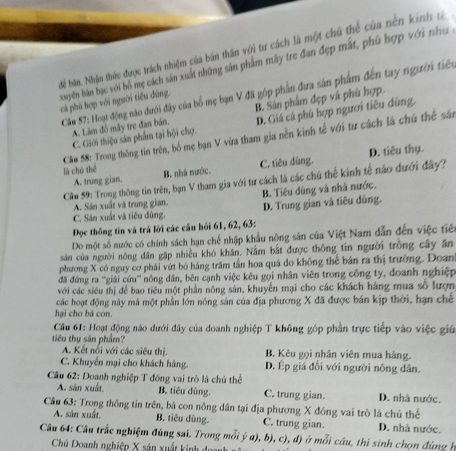 Để bán. Nhận thức được trách nhiệm của bán thân với tư cách là một chú thể của nền kinh ư
xuyên bản bạc với bổ mẹ cách sản xuất những sản phẩm mây tre đan đẹp mắt, phủ hợp với như 
Câu 57: Hoạt động nào dưới đây của bố mẹ bạn V đã góp phần đưa sản phẩm đến tay người tiên
cá phù hợp với người tiêu dùng.
A. Lâm đồ mây tre đan bán. B. Sân phẩm đẹp và phủ hợp.
C. Giới thiệu sản phẩm tại hội chợ. D. Giá cá phù hợp người tiêu dùng.
Câu 58: Trong thông tin trên, bố mẹ bạn V vừa tham gia nền kinh tế với tư cách là chủ thể sả
A. trung gian. B. nhà nước. C. tiêu dùng. D. tiêu thụ.
là chú thể
Cầu 59: Trong thông tin trên, bạn V tham gia với tư cách là các chú thế kinh tế nào đưới đây?
A. Sản xuất và trung gian. B. Tiêu dùng và nhà nước.
C. Sản xuất và tiêu dùng. D. Trung gian và tiêu đùng.
Đọc thông tin và trả lời các cầu hồi 61, 62, 63:
Do một số nước có chính sách hạn chế nhập khẩu nông sản của Việt Nam dẫn đến việc tiên
sản của người nông dân gặp nhiều khó khăn. Nằm bắt được thông tin người trồng cây ăn
phương X có nguy cơ phải vứt bỏ hàng trăm tấn hoa quả do không thể bản ra thị trường. Doan
đã đứng ra ''giải cứu'' nông dân, bên cạnh việc kêu gọi nhân viên trong công ty, đoanh nghiệp
với các siêu thị để bao tiêu một phần nông sản, khuyến mại cho các khách hàng mua số lượn
các hoạt động này mà một phần lớn nông sản của địa phương X đã được bán kịp thời, hạn chế
hại cho bà con.
Câu 61: Hoạt động nào dưới đây của doanh nghiệp T không góp phần trực tiếp vào việc giú
tiêu thụ sản phẩm?
A. Kết nổi với các siêu thị. B. Kêu gọi nhân viên mua hàng.
C. Khuyến mại cho khách hàng. D. Ép giá đối với người nông dân.
Câu 62: Doanh nghiệp T đóng vai trò là chủ thể
A. sản xuất. B. tiêu dùng. C. trung gian. D. nhà nước.
Câu 63: Trong thông tin trên, bà con nông dân tại địa phương X đóng vai trò là chủ thế
A. sản xuất. B. tiêu dùng. C. trung gian. D. nhà nước.
Câu 64: Câu trắc nghiệm đúng sai. Trong mỗi ý a), b), c), d) ở mỗi câu, thí sinh chọn đúng h
Chủ Doanh nghiệp X sản xuất kinh doanh