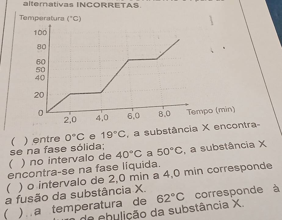 alternativas INCORRETAS. 
Temperatura (^circ C)
(min) 
( ) entre 0°C e 19°C , a substância X encontra- 
se na fase sólida; 
 ) no intervalo de 40°C a 50°C , a substância X
encontra-se na fase líquida. 
( ) o intervalo de 2,0 min a 4,0 min corresponde 
a fusão da substância X. 
( ) a temperatura de 62°C corresponde à 
o de ebulição da substância X.