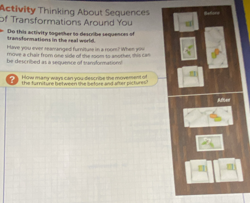 Activity Thinking About Sequences 
Befere 
of Transformations Around You 
Do this activity together to describe sequences of 
transformations in the real world. 
Have you ever rearranged furniture in a room? When you 
move a chair from one side of the room to another, this can 
be described as a sequence of transformations! 
How many ways can you describe the movement of 
? the furniture between the before and after pictures? 
After