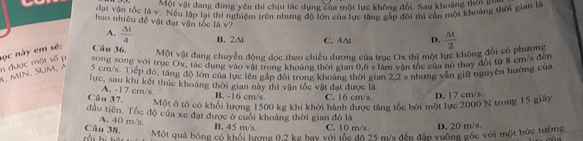 Một vật đang đứng yên thì chịu tác dụng của một lực không đổi, Sau khoảng thời gi
đạt vận tốc là v. Nếu lập lại thí nghiệm trên nhưng độ lớn của lực tăng gấp đội thì cần một khoảng thời gian là
bao nhiêu đề vật đạt vận tốc là v? D.  △ t/2 
A.  △ t/4 
B. 2∆t C. 4∆t
học này em sẽ: Câu 36. Một vật đang chuyển động dọc theo chiều dương của trục Ox thì một lực không đổi có phương
n được một số p'' song song với trục Ox, tác dụng vào vật trong khoảng thời gian 0,6 s làm vận tốc của nó thay đổi từ 8 cm/s đến
X, MIN, SUM, A 5 cm/s. Tiếp đó, tăng độ lớn của lực lên gấp đôi trong khoảng thời gian 2, 2 s nhưng vấn giữ nguyên hướng của
lực, sau khi kết thúc khoảng thời gian này thì vận tốc vật đạt được là
A. -17 cm/s. B. -16 cm/s.
C. 16 cm/s. D. 17 cm/s.
Câu 37. Một ô tô có khối lượng 1500 kg khi khởi hành được tăng tốc bởi một lực 2000 N trong 15 giây
đầu tiên. Tốc độ của xe đạt được ở cuối khoảng thời gian đó là
A. 40 m/s.
B. 45 m/s C. 10 m/s. D. 20 m/s.
Câu 38. Một quả bóng có khối lương 0.2 ke bay với tốc đô 25 m/s đến đâp vuông góc với một bức tường
rồi hi hột