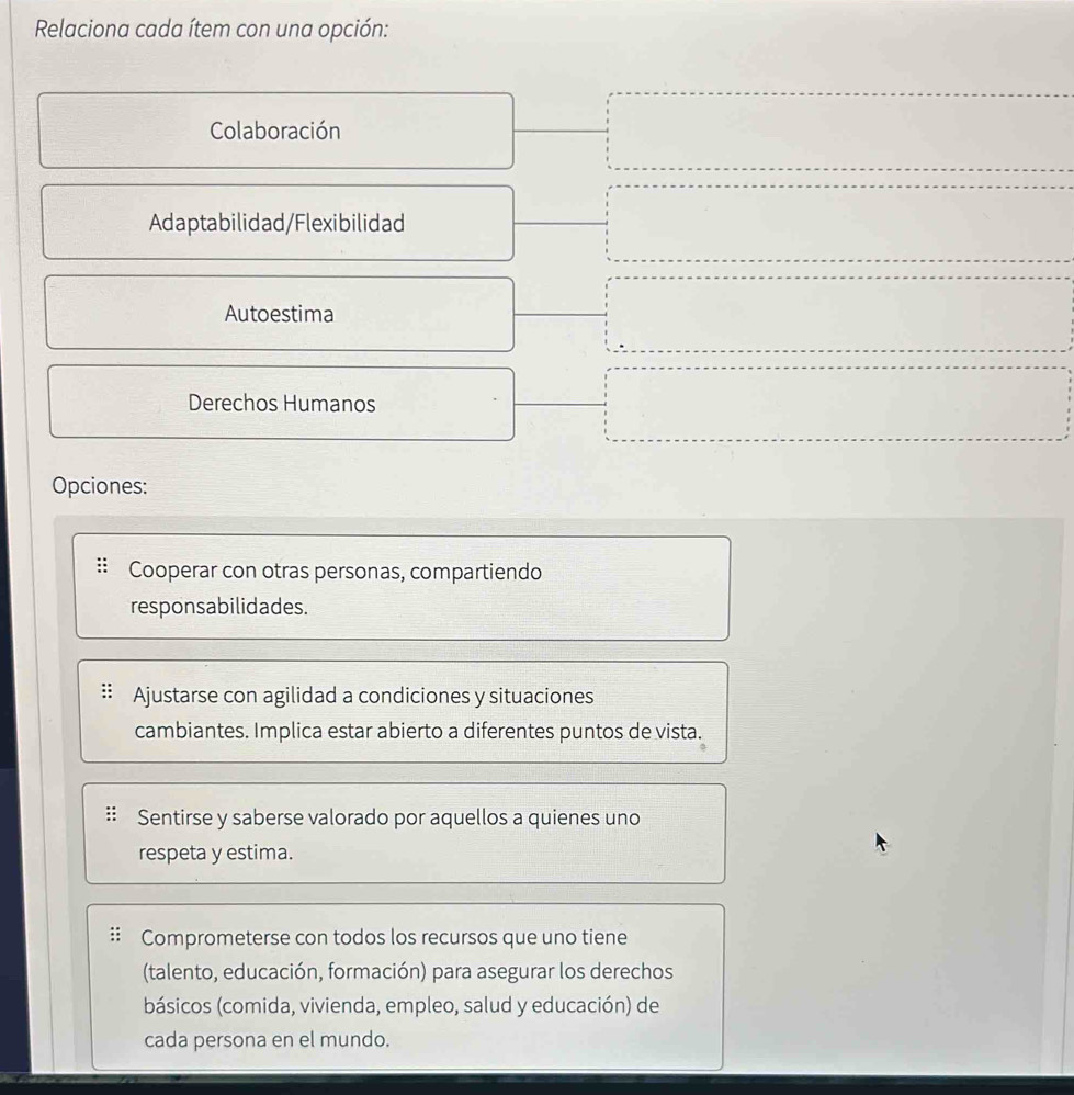 Relaciona cada ítem con una opción:
Colaboración
Adaptabilidad/Flexibilidad
Autoestima
Derechos Humanos
Opciones:
Cooperar con otras personas, compartiendo
responsabilidades.
Ajustarse con agilidad a condiciones y situaciones
cambiantes. Implica estar abierto a diferentes puntos de vista.
Sentirse y saberse valorado por aquellos a quienes uno
respeta y estima.
Comprometerse con todos los recursos que uno tiene
(talento, educación, formación) para asegurar los derechos
básicos (comida, vivienda, empleo, salud y educación) de
cada persona en el mundo.