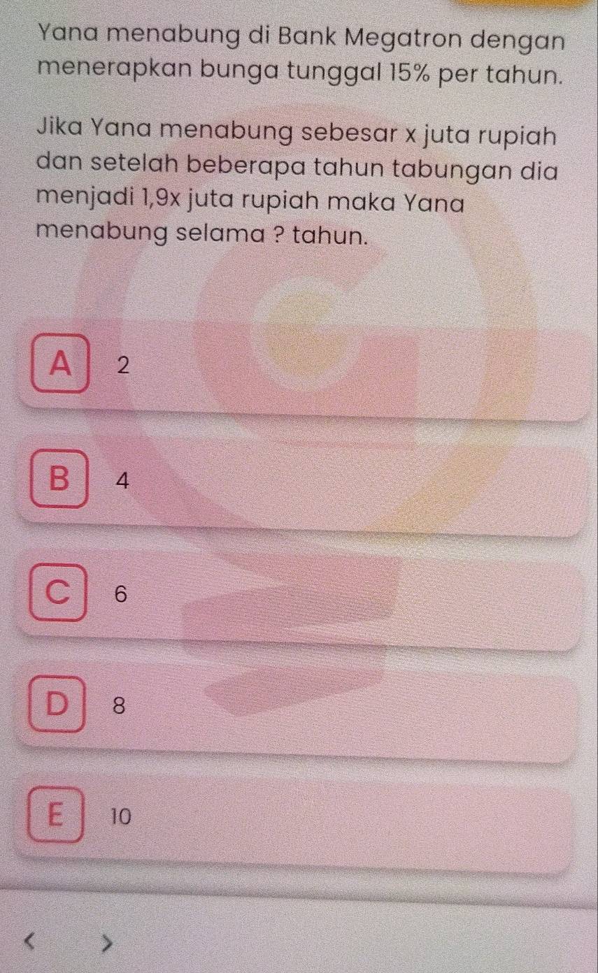 Yana menabung di Bank Megatron dengan
menerapkan bunga tunggal 15% per tahun.
Jika Yana menabung sebesar x juta rupiah
dan setelah beberapa tahun tabungan dia
menjadi 1,9x juta rupiah maka Yana
menabung selama ? tahun.
A 2
B 4
C 6
D 8
E 10