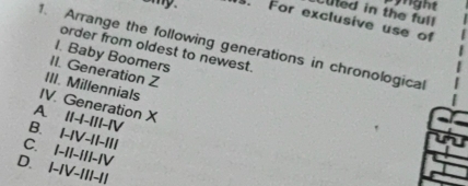 pynght
Luted in the full
amy. . For exclusive use of
1. Arrange the following generations in chronological
order from oldest to newest.
I. Baby Boomers
II. Generation Z
III. Millennials
IV. Generation X
A. II-I-III-IV
B. I-IV-II-III
C. I-II-III-IV
D. I-IV-III-II