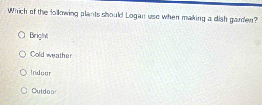 Which of the following plants should Logan use when making a dish garden?
Bright
Cold weather
Indoor
Outdoor