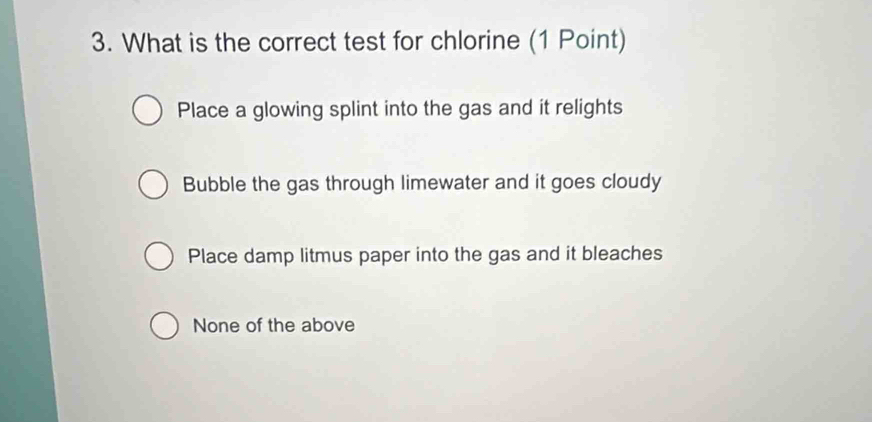 What is the correct test for chlorine (1 Point)
Place a glowing splint into the gas and it relights
Bubble the gas through limewater and it goes cloudy
Place damp litmus paper into the gas and it bleaches
None of the above