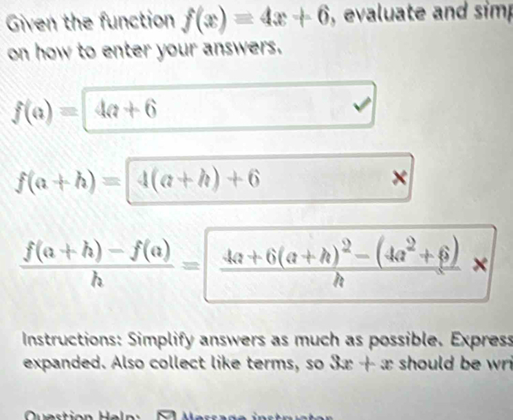 Given the function f(x)=4x+6 , evaluate and sim 
on how to enter your answers.
f(a)=4a+6
a
f(a+h)=4(a+h)+6
×
 (f(a+h)-f(a))/h =|frac 4a+6(a+h)^2-(4a^2+6)h × 
Instructions: Simplify answers as much as possible. Express 
expanded. Also collect like terms, so x 3x+x should be wr