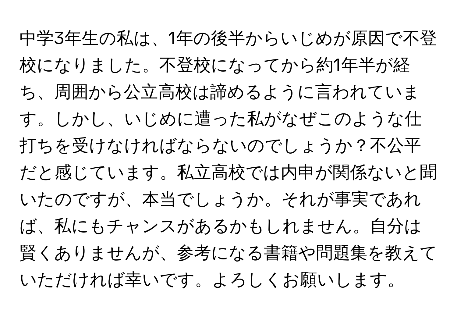 中学3年生の私は、1年の後半からいじめが原因で不登校になりました。不登校になってから約1年半が経ち、周囲から公立高校は諦めるように言われています。しかし、いじめに遭った私がなぜこのような仕打ちを受けなければならないのでしょうか？不公平だと感じています。私立高校では内申が関係ないと聞いたのですが、本当でしょうか。それが事実であれば、私にもチャンスがあるかもしれません。自分は賢くありませんが、参考になる書籍や問題集を教えていただければ幸いです。よろしくお願いします。