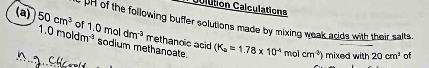 Colution Calculations 
e pH of the following buffer solutions made by mixing weak acids with their salts 
(a) 50cm^3 of 1.0moldm^(-3) methanoic acid
1.0moldm^(-3) sodium methanoate.
(K_a=1.78* 10^(-4)moldm^(-3)) ) mixed with 20cm^3 of