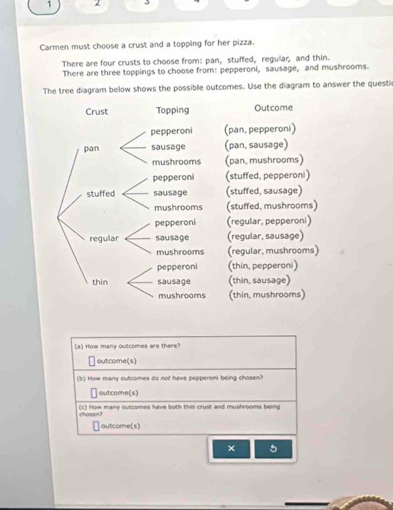 1 2
Carmen must choose a crust and a topping for her pizza.
There are four crusts to choose from: pan, stuffed, regular, and thin.
There are three toppings to choose from: pepperoni, sausage, and mushrooms.
The tree diagram below shows the possible outcomes. Use the diagram to answer the questi
Crust Topping Outcome
pepperoni (pan, pepperoni)
pan sausage (pan, sausage)
mushrooms (pan, mushrooms)
pepperoni (stuffed, pepperoni)
stuffed sausage (stuffed, sausage)
mushrooms (stuffed, mushrooms)
pepperoni (regular, pepperoni)
regular sausage (regular, sausage)
mushrooms (regular, mushrooms)
pepperoni (thin, pepperoni)
thin sausage (thin, sausage)
mushrooms (thin, mushrooms)
(a) How many outcomes are there?
outcome(s)
(b) How many outcomes do not have pepperoni being chosen?
outcome(s)
(c) How many outcomes have both thin crust and mushrooms being
chosan?
outcome(s)
× 5