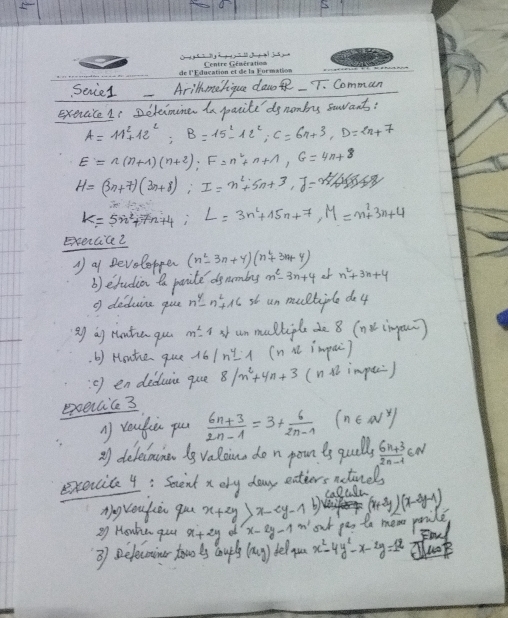 Senie1 Arillhmelique daw  T. Comman
exercice 1s Deteimine in paite dgnombes saant:
A=11^2+12^2;B=15^2-12^2;C=6n+3,D=2n+7
E=n(n+1)(n+2);F=n^2+n+1,G=4n+8
H=(3n+7)(3n+8);I=n^2+5n+3,J=n^2/4(8)
K=5n^2+7n+4;L=3n^2+15n+7,M=n^2+3n+4
Exercicei
A a Developper (n^2-3n+4)(n^2+3n+4)
b) edudion to povite ds nmbes m^2-3n+4 of n^2+3n+4
g deduire que n^4-n^2+16 un multiple de4
Qg ag rontin qu m^2-4 un mulliple de 8 (nv inpoin)
. b) Houhhe que 16|n^4-1 (n it impuc)
o) en deduic que 8/n^2+4n+3 (n  impec)
exoecic 3
A reufiú pu  (6n+3)/2n-1 =3+ 6/2n-1  n∈ N^y)
2) delelouina iy valaine do n pounts quallsy  (6n+3)/2n-1 ∈ N
execcita 4: Sent x ory day entiers actinels
1 Or
Ag roukiè qu x+2y>x-2y-1 b)
Q Houhe quu x+2y x-2y-1 ' out pos to me ponile (x+3y)(x-3y-1) Fod
3) selecoins towo is auplt (x,y) telyou x^2-4y^2-x-2y=12 cluok