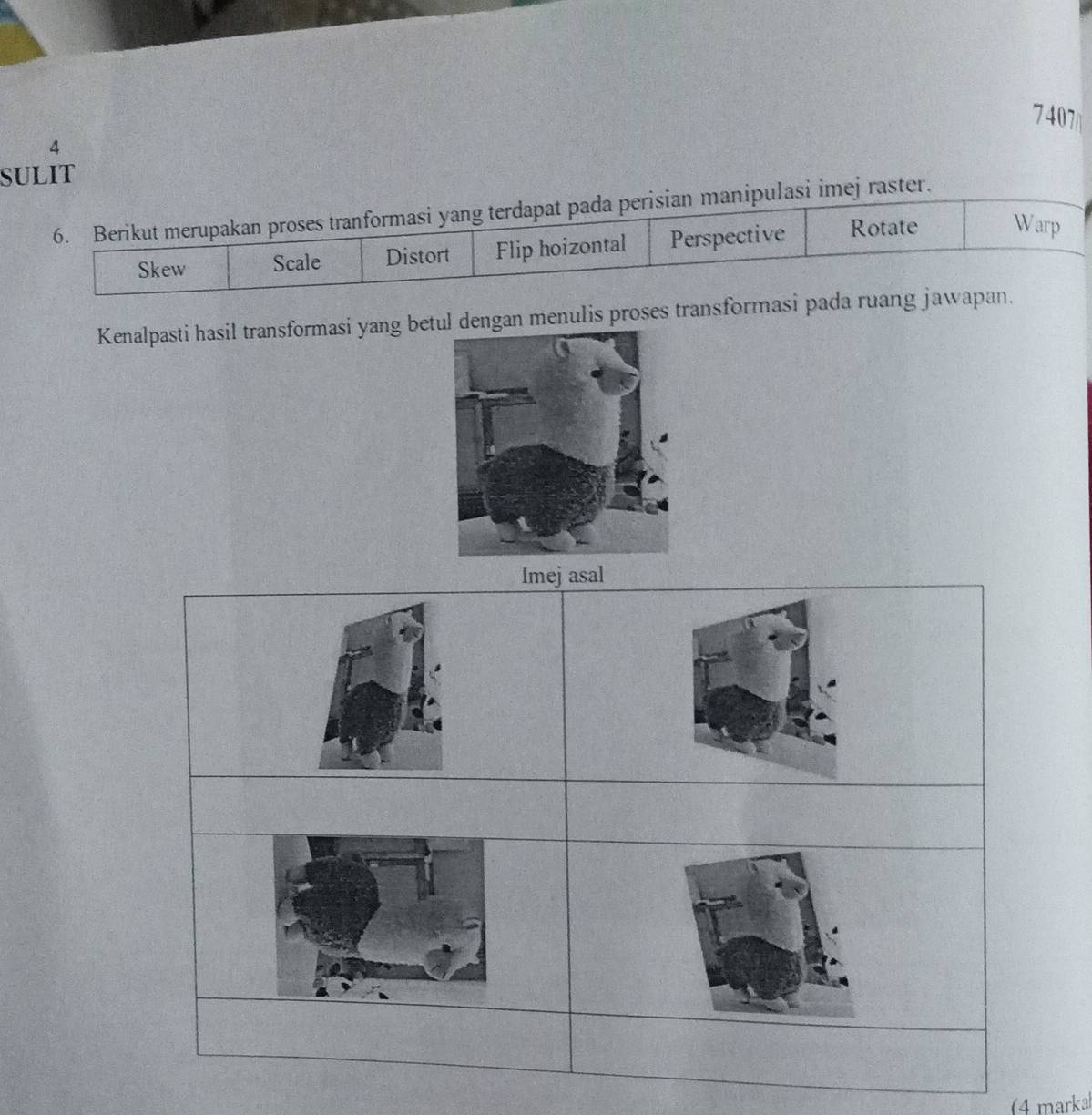 7407
4
SULIT
6. Berikut merupakan proses tranformasi yang terdapat pada perisian manipulasi imej raster.
Skew Scale Distort Flip hoizontal Perspective Rotate Warp
Kenalpasti hasil transformasi yang betul dengan menulis proses transformasi pada ruang jawapan.
Imejasal
(4 markal