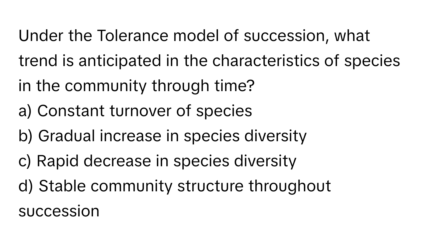 Under the Tolerance model of succession, what trend is anticipated in the characteristics of species in the community through time?

a) Constant turnover of species 
b) Gradual increase in species diversity 
c) Rapid decrease in species diversity 
d) Stable community structure throughout succession