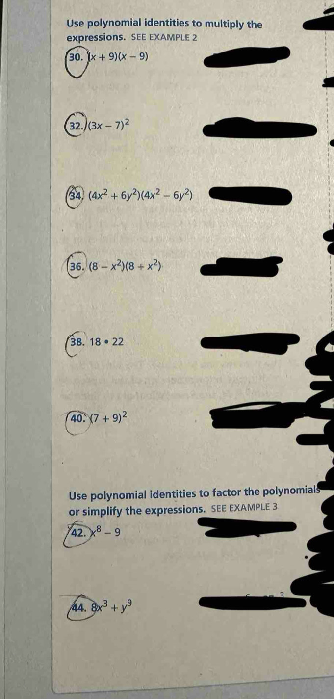 Use polynomial identities to multiply the 
expressions. SEE EXAMPLE 2 
30. (x+9)(x-9)
32. (3x-7)^2
34 (4x^2+6y^2)(4x^2-6y^2)
36. (8-x^2)(8+x^2)
38. 18· 22
40 (7+9)^2
Use polynomial identities to factor the polynomials 
or simplify the expressions. SEE EXAMPLE 3 
42. x^8-9
44. 8x^3+y^9