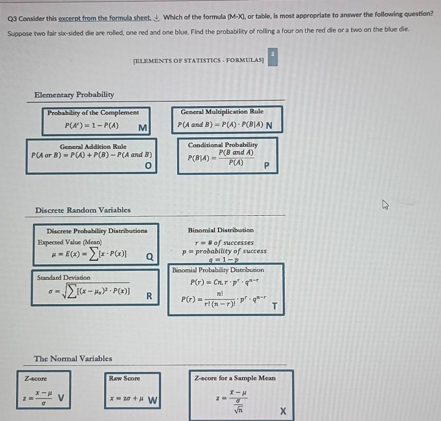 Consider this excerpt from the formula sheet. Which of the formula (M-X), or table, is most appropriate to answer the following question? 
Suppose two fair six-sided die are rolled, one red and one blue. Find the probability of rolling a four on the red die or a two on the blue die. 
2 
[ELEMENTS OF STATISTICS - FORMULAS] 
Elementary Probability 
Probability of the Complement General Multiplication Rule
P(A^c)=1-P(A) M P(AandB)=P(A)· P(B|A)N
General Addition Rule Conditional Probability
P(AorB)=P(A)+P(B)-P(A and B) P(B|A)= P(BandA)/P(A)  P
0
Discrete Random Variables 
Discrete Probability Distributions Binomial Distribution 
Expected Value (Mean) of successes
r=#
mu =E(x)=sumlimits [x· P(x)] Q p= probability of success
q=1-p
Binomial Probability Distribution 
Standard Deviation
P(r)=Cn, r· p^r· q^(n-r)
sigma =sqrt(sumlimits [(x-mu _x))^2· P(x)] R P(r)= n!/r!(n-r)! · p^r· q^(n-r) T 
The Normal Variables 
Z-score Raw Score Z-score for a Sample Mean
z= (x-mu )/sigma   V x=zsigma +mu W z=frac overline x-mu  sigma /sqrt(n)  x