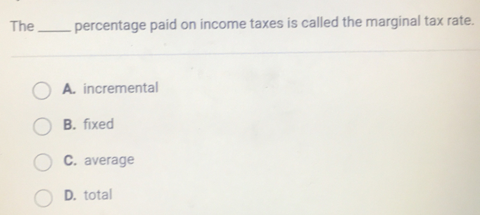 The_ percentage paid on income taxes is called the marginal tax rate.
A. incremental
B. fixed
C. average
D. total