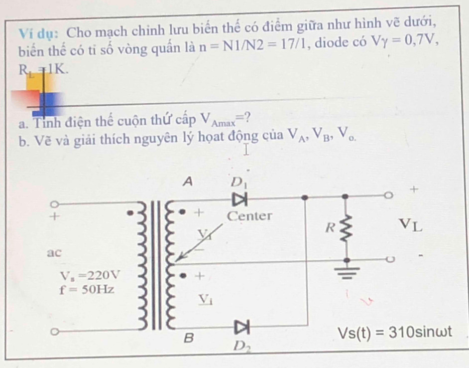 Ví dụ: Cho mạch chinh lưu biển thế có điểm giữa như hình vẽ dưới,
biển thể có ti số vòng quần là n=N1/N2=17/1 , diode có Vgamma =0,7V,
R_L=1K.
a. Tỉnh điện thể cuộn thứ cấp V_Amax= 2
b. Vẽ và giải thích nguyên lý họat động của V_A,V_B,V_o.