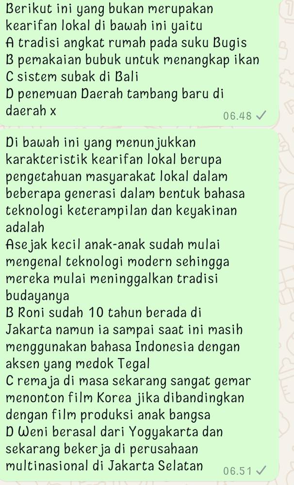 Berikut ini yang bukan merupakan
kearifan lokal di bawah ini yaitu
A tradisi angkat rumah pada suku Bugis
B pemakaian bubuk untuk menangkap ikan
C sistem subak di Bali
D penemuan Daerah tambang baru di
daerah x
06.48
Di bawah ini yang menunjukkan
karakteristik kearifan lokal berupa
pengetahuan masyarakat lokal dalam
beberapa generasi dalam bentuk bahasa
teknologi keterampilan dan keyakinan
adalah
Asejak kecil anak-anak sudah mulai
mengenal teknologi modern sehingga
mereka mulai meninggalkan tradisi
budayanya
B Roni sudah 10 tahun berada di
Jakarta namun ia sampai saat ini masih
menggunakan bahasa Indonesia dengan
aksen yang medok Tegal
C remaja di masa sekarang sangat gemar
menonton film Korea jika dibandingkan
dengan film produksi anak bangsa
D Weni berasal dari Yogyakarta dan
sekarang bekerja di perusahaan
multinasional di Jakarta Selatan 06.51