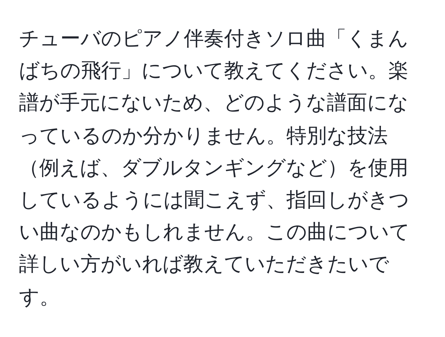 チューバのピアノ伴奏付きソロ曲「くまんばちの飛行」について教えてください。楽譜が手元にないため、どのような譜面になっているのか分かりません。特別な技法例えば、ダブルタンギングなどを使用しているようには聞こえず、指回しがきつい曲なのかもしれません。この曲について詳しい方がいれば教えていただきたいです。