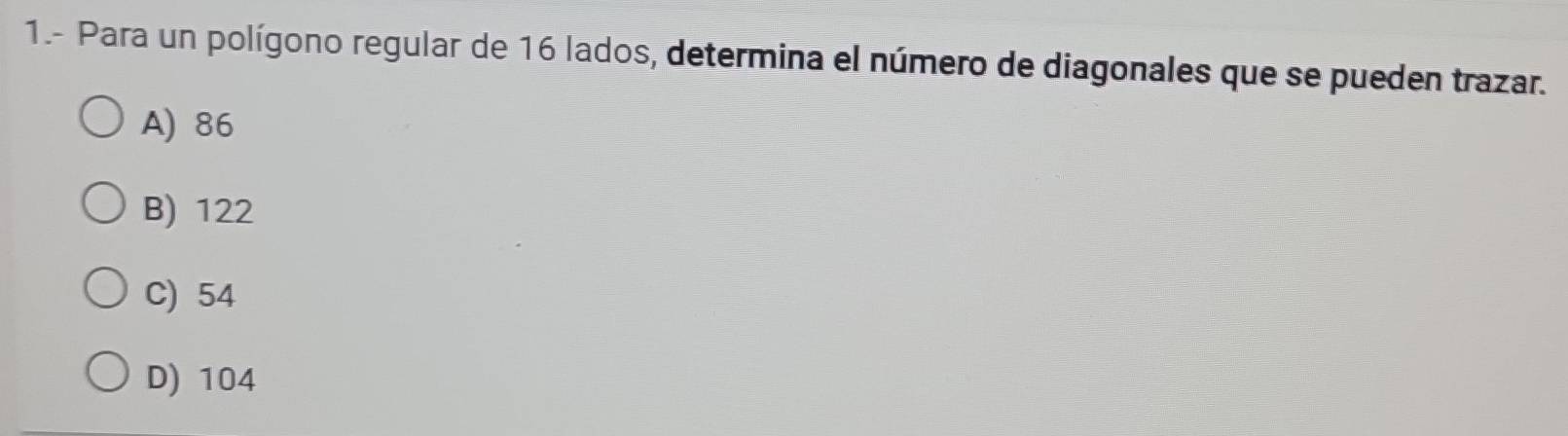 1.- Para un polígono regular de 16 lados, determina el número de diagonales que se pueden trazar.
A) 86
B) 122
C) 54
D) 104