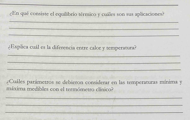 ¿En qué consiste el equilibrio térmico y cuáles son sus aplicaciones? 
_ 
_ 
_ 
¿Explica cuál es la diferencia entre calor y temperatura? 
_ 
_ 
_ 
¿Cuáles parámetros se debieron considerar en las temperaturas mínima y 
máxima medibles con el termómetro clínico? 
_ 
_ 
_