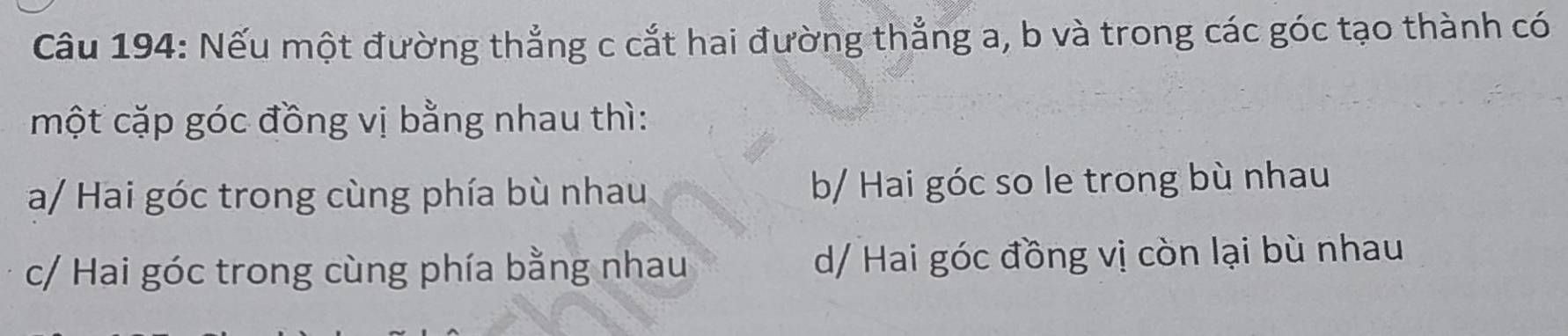 Cầu 194: Nếu một đường thẳng c cắt hai đường thẳng a, b và trong các góc tạo thành có
một cặp góc đồng vị bằng nhau thì:
a/ Hai góc trong cùng phía bù nhau b/ Hai góc so le trong bù nhau
c/ Hai góc trong cùng phía bằng nhau d/ Hai góc đồng vị còn lại bù nhau