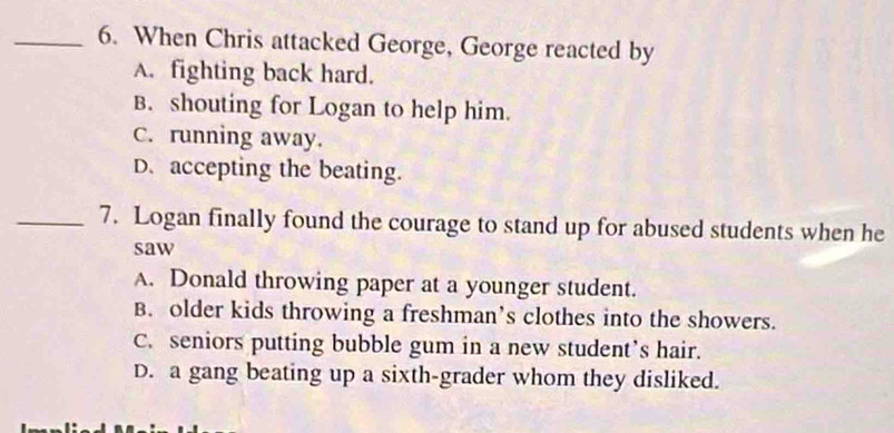 When Chris attacked George, George reacted by
A. fighting back hard.
B. shouting for Logan to help him.
C. running away.
D. accepting the beating.
_7. Logan finally found the courage to stand up for abused students when he
saw
A. Donald throwing paper at a younger student.
B. older kids throwing a freshman’s clothes into the showers.
C. seniors putting bubble gum in a new student’s hair.
D. a gang beating up a sixth-grader whom they disliked.