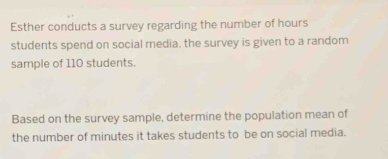 Esther conducts a survey regarding the number of hours
students spend on social media. the survey is given to a random 
sample of 110 students. 
Based on the survey sample, determine the population mean of 
the number of minutes it takes students to be on social media.