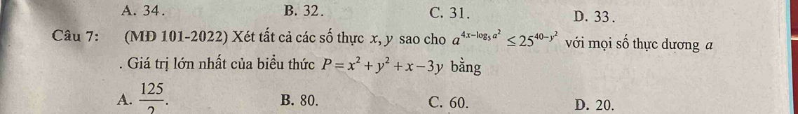 A. 34. B. 32. C. 31. D. 33.
Câu 7: (MD 101-2022) Xét tất cả các số thực x, y sao cho a^(4x-log _5)a^2≤ 25^(40-y^2) với mọi số thực dương a
. Giá trị lớn nhất của biểu thức P=x^2+y^2+x-3y bằng
A.  125/2 . B. 80. C. 60. D. 20.