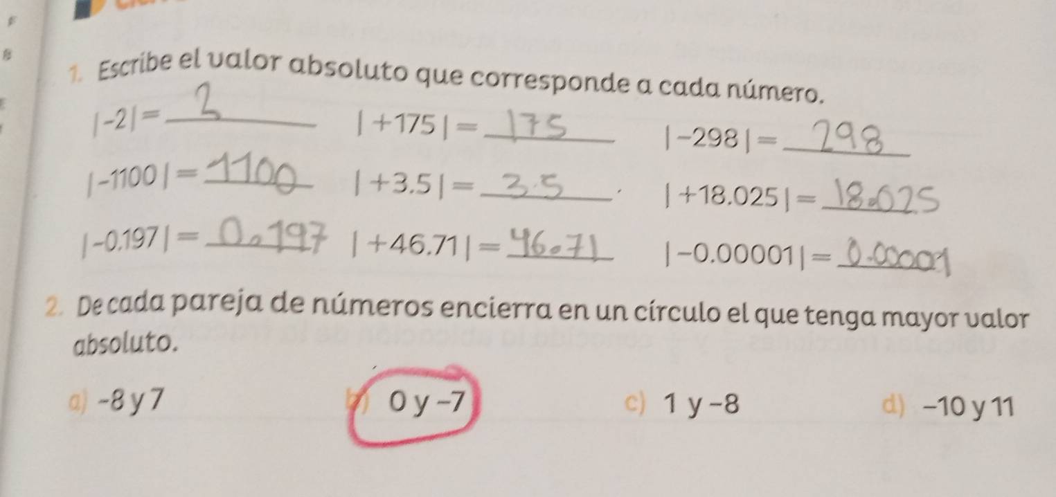 Escribe el valor absoluto que corresponde a cada número.
|-2|= _ 
_ |+175|=
|-298|= _ 
_ |-1100|=
|+3.5|= _
|+18.025|= _ 
_ |-0.197|=
|+46.71|= _
|-0.00001|= _ 
2. De cada pareja de números encierra en un círculo el que tenga mayor valor 
absoluto. 
a) -8 y7 0y-7 c) 1y-8 d) -10 y 11