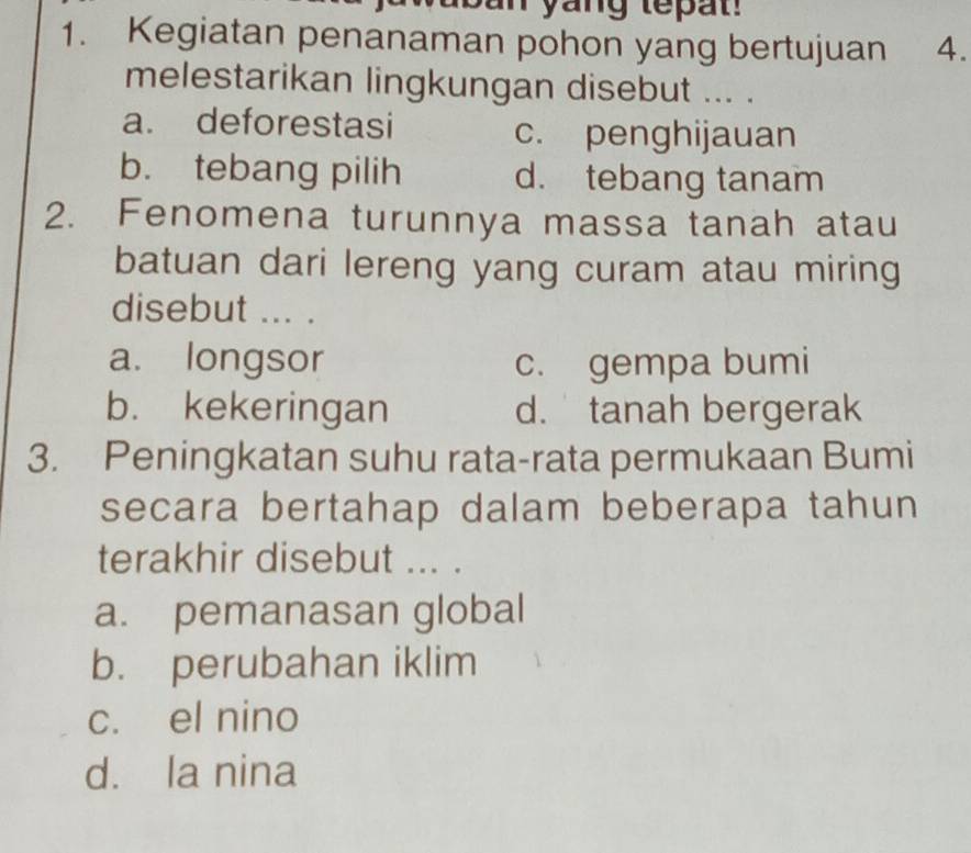 yang tepat 
1. Kegiatan penanaman pohon yang bertujuan 4.
melestarikan lingkungan disebut ... .
a. deforestasi c. penghijauan
b. tebang pilih d. tebang tanam
2. Fenomena turunnya massa tanah atau
batuan dari lereng yang curam atau miring
disebut ... .
a. longsor c. gempa bumi
b. kekeringan d. tanah bergerak
3. Peningkatan suhu rata-rata permukaan Bumi
secara bertahap dalam beberapa tahun
terakhir disebut ... .
a. pemanasan global
b. perubahan iklim
c. el nino
d. la nina